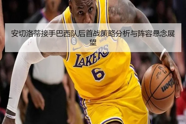 安切洛蒂接手巴西队后首战策略分析与阵容悬念展望