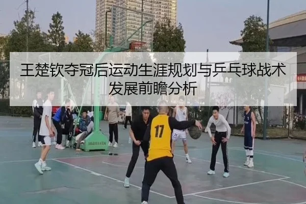王楚钦夺冠后运动生涯规划与乒乓球战术发展前瞻分析